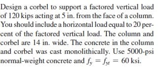 Design a corbel to support a factored vertical load
of 120 kips acting at 5 in. from the face of a column.
You should include a horizontal load equal to 20 per-
cent of the factored vertical load. The column and
corbel are 14 in. wide. The concrete in the column
and corbel was cast monolithically. Use 5000-psi
normal-weight concrete and f, = fy = 60 ksi.

