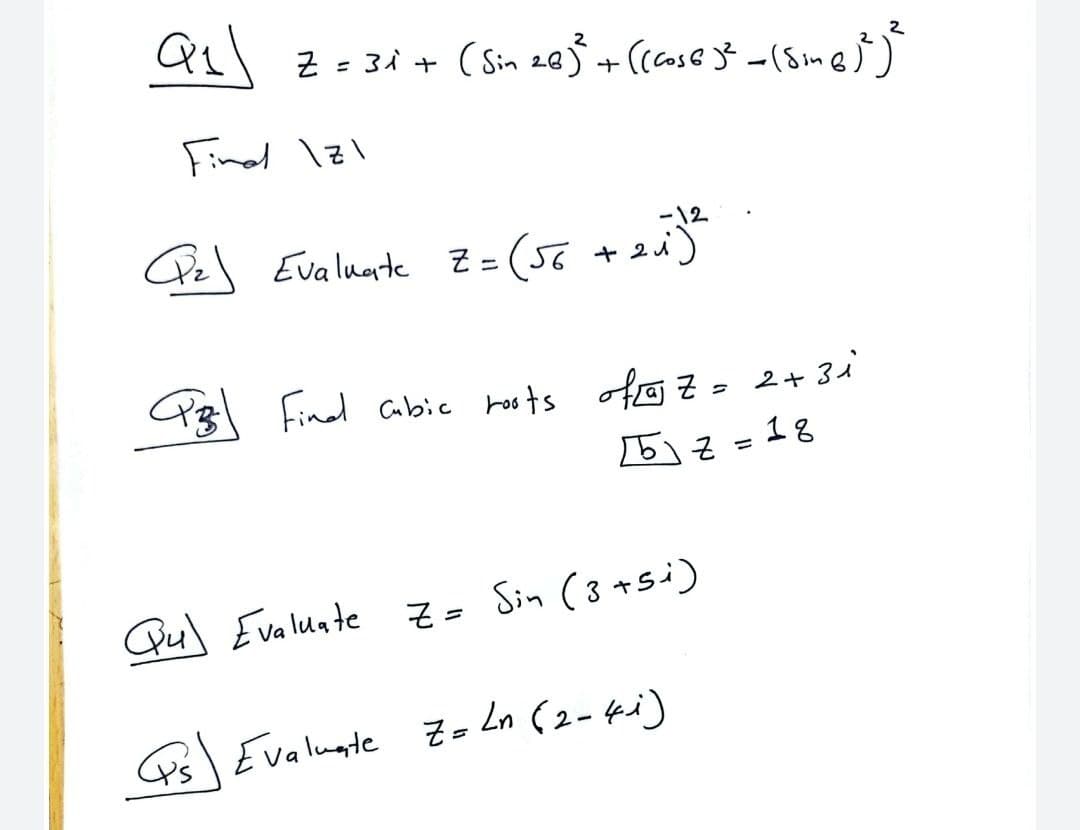 Qs z-34 + (Sin 203 + (case } -(Sme))
Finel 1z1
-12
25) = 2
Pz\ Evaluarte Z=(56 +2.
ニ
Pz Find abic hosts ofo z- 2+ 3i
5る=18
Qu) Evaluate Z =
Sin (3 +si)
Ps Evaluate z- Ln (2- ki)
