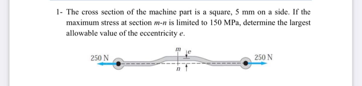 1- The cross section of the machine part is a square, 5 mm on a side. If the
maximum stress at section m-n is limited to 150 MPa, determine the largest
allowable value of the eccentricity e.
m
je
250 N
250 N
n t
