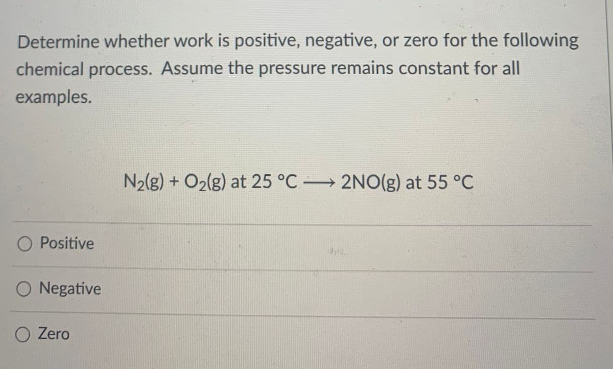 Determine whether work is positive, negative, or zero for the following
chemical process. Assume the pressure remains constant for all
examples.
N2{g) + O2(g) at 25 °C 2NO(g) at 55 °C
O Positive
O Negative
O Zero
