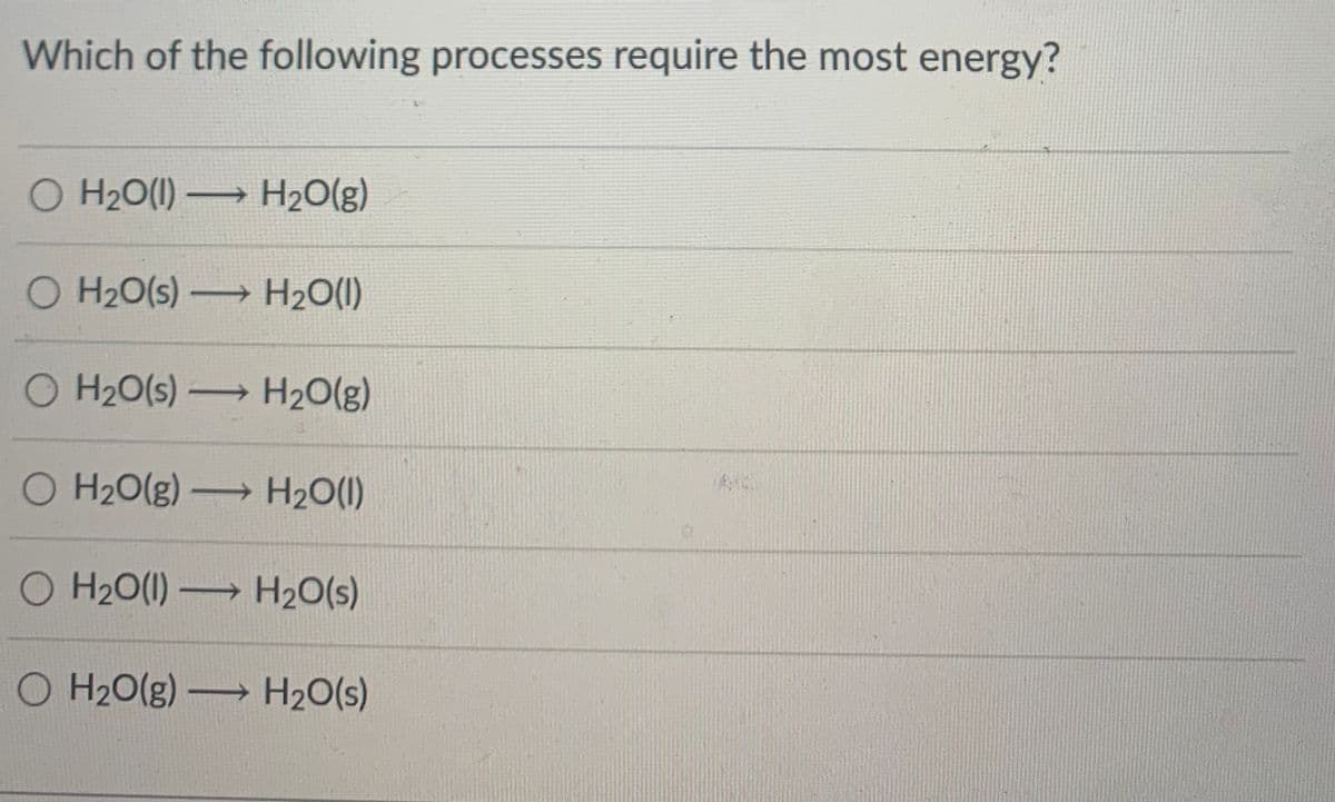 Which of the following processes require the most energy?
O H2O(1) H20(g)
O H20(s) H2O(1)
O H20(s) H20(g)
O H20(g) H2O(1)
O H20(1) H20(s)
O H20(g) H20(s)
