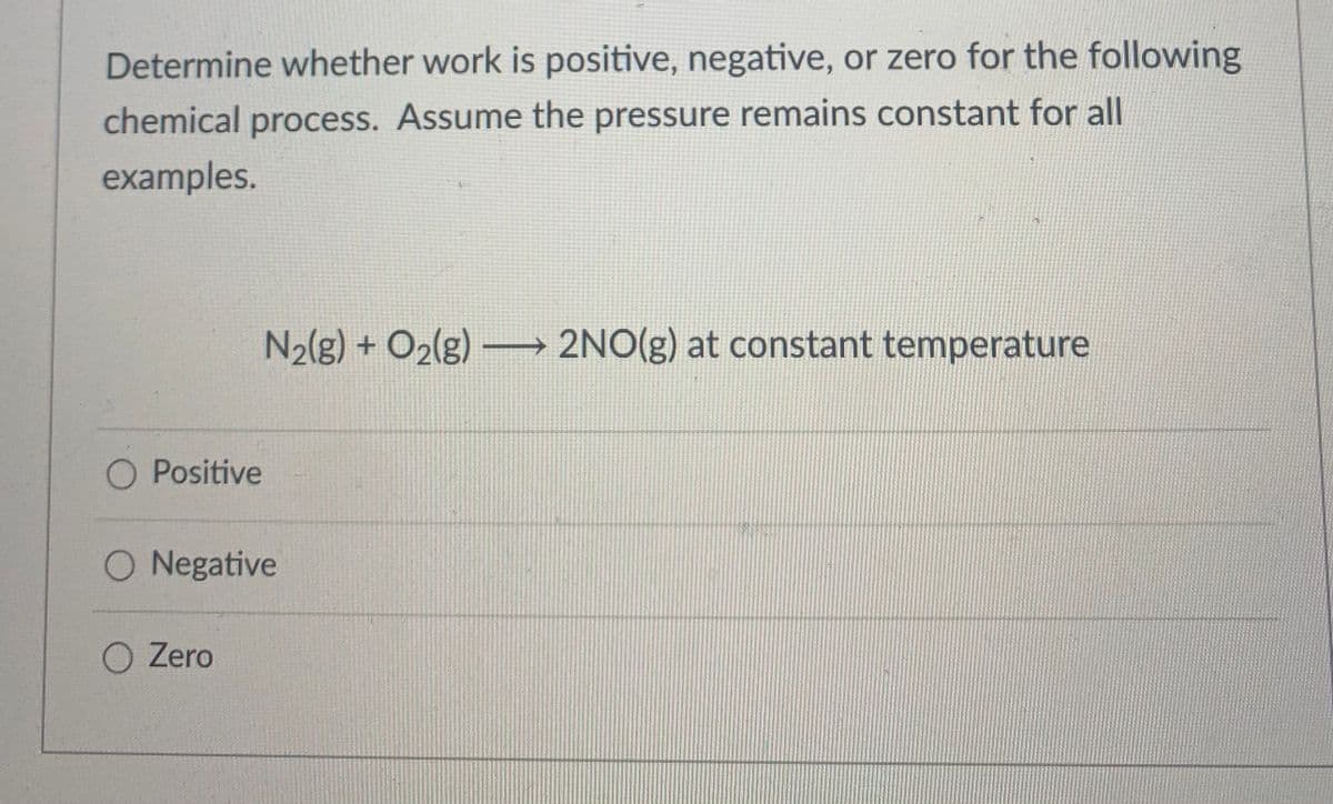 Determine whether work is positive, negative, or zero for the following
chemical process. Assume the pressure remains constant for all
examples.
N2(g) + O2lg) 2NO(g) at constant temperature
O Positive
O Negative
O Zero
