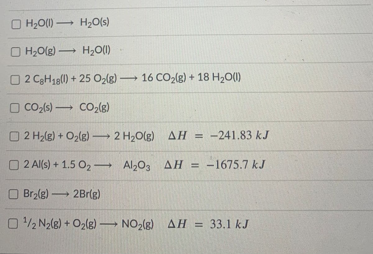 O H20(1) H20(s)
H20(g) → H2O(1)
O2 C3H18(1) + 25 O2(g) 16 CO2(g) + 18 H20(1)
O CO2(s) CO2(3)
O2 H2(g) + O2(g)→ 2 H2O(g) AH
-241.83 kJ
O2 Al(s) + 1.5 O2 Al203 AH = -1675.7 kJ
-1675.7kJ
Br2(g) 2Br(g)
O 2 N2(g) + O2(g) NO2(g) AH = 33.1 kJ

