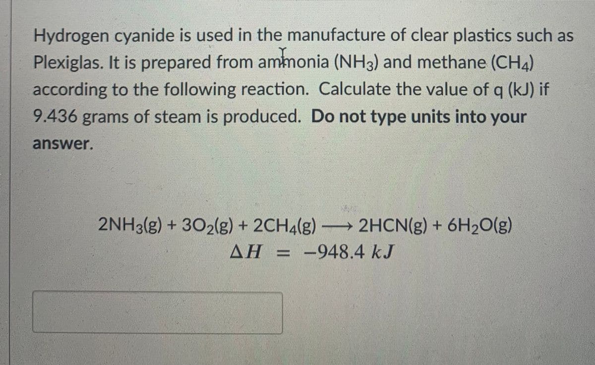 Hydrogen cyanide is used in the manufacture of clear plastics such as
Plexiglas. It is prepared from ammonia (NH3) and methane (CH4)
according to the following reaction. Calculate the value of q (kJ) if
9.436 grams of steam is produced. Do not type units into your
answer.
2NH3(g) + 302(g) + 2CH4(g)→ 2HCN(g) + 6H20(g)
: -948.4 kJ
AH = -948.4kJ
