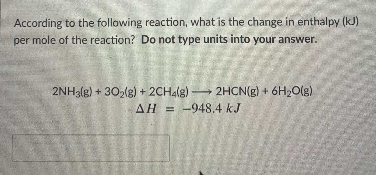 According to the following reaction, what is the change in enthalpy (kJ)
per mole of the reaction? Do not type units into your answer.
2NH3(g) + 302(g) + 2CH4(g) 2HCN(g) + 6H20(g)
AH = -948.4 kJ
