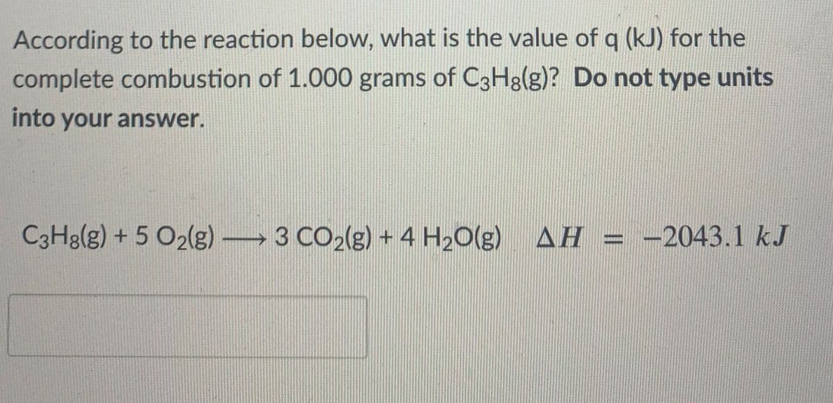 According to the reaction below, what is the value of q (kJ) for the
complete combustion of 1.000 grams of C3H3(g)? Do not type units
into your answer.
C3H8(g) + 5 O2(g) 3 CO2(g) + 4 H20(g) AH = -2043.1 kJ
