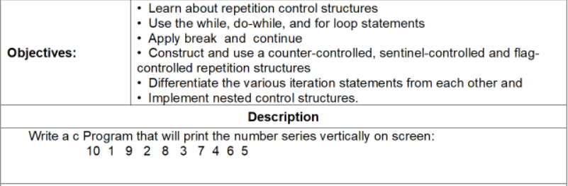 Learn about repetition control structures
• Use the while, do-while, and for loop statements
• Apply break and continue
Construct and use a counter-controlled, sentinel-controlled and flag-
controlled repetition structures
Differentiate the various iteration statements from each other and
Objectives:
Implement nested control structures.
Description
Write a c Program that will print the number series vertically on screen:
10 1 9 2 8 3 7 4 6 5
