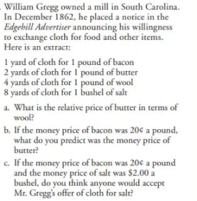 William Gregg owned a mill in South Carolina.
In December 1862, he placed a notice in the
Edgehill Advertiser announcing his willingness
to exchange cloth for food and other items.
Here is an extract:
1 yard of cloth for 1 pound of bacon
2 yards of cloth for I pound of butter
4 yards of cloth for 1 pound of wool
8 yards of cloth for 1 bushel of salt
a. What is the relative price of butter in terms of
wool?
b. If the money price of bacon was 20c a pound,
what do you predict was the money price of
butter?
c. If the money price of bacon was 20c a pound
and the money price of salt was $2.00 a
bushel, do you think anyone would accept
Mr. Gregg's offer of cloth for salt?
