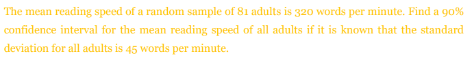 The mean reading speed of a random sample of 81 adults is 320 words per minute. Find a 90%
confidence interval for the mean reading speed of all adults if it is known that the standard
deviation for all adults is 45 words per minute.
