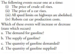 The following events occur one at a time:
(i) The price of crude oil rises.
(ii) The price of a car rises.
(iii) All speed limits on highways are abolished.
(iv) Robots cut car production costs.
Which of these events will increase or decrease
(state which occurs)
a. The demand for gasoline?
b. The supply of gasoline?
c. The quantity of gasoline demanded?
d. The quantity of gasoline supplied?
