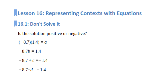Lesson 16: Representing Contexts with Equations
16.1: Don't Solve It
Is the solution positive or negative?
(- 8.7)(1.4) = a
- 8.7b = 1.4
- 8.7 +c =- 1.4
- 8.7-d =- 1.4
