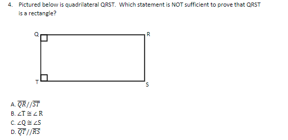 4. Pictured below is quadrilateral QRST. Which statement is NOT sufficient to prove that QRST
is a rectangle?
R
T.
A. QR//ST
B. ZT ZR
D. QT//RS
