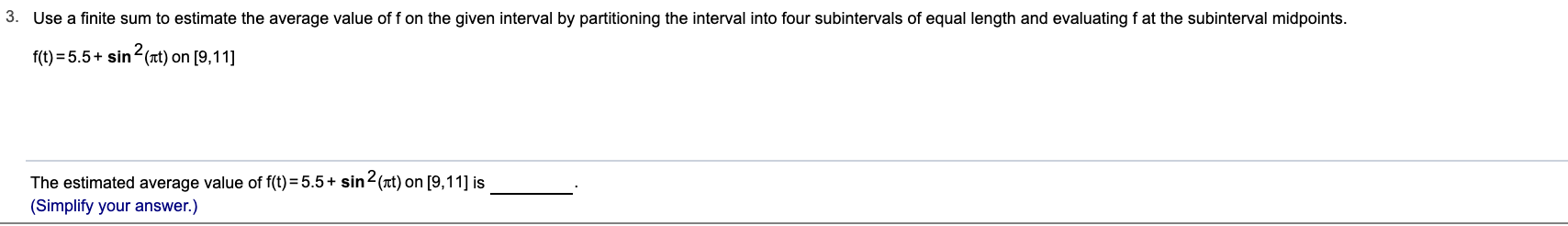 3. Use a finite sum to estimate the average value of f on the given interval by partitioning the interval into four subintervals of equal length and evaluating f at the subinterval midpoints.
f(t) = 5.5+ sin (Tt) on [9,11]
The estimated average value of f(t) = 5.5+ sin2(t) on [9,11] is
(Simplify your answer.)
