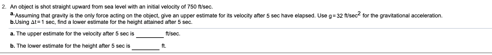 2. An object is shot straight upward from sea level with an initial velocity of 750 ft/sec.
a. Assuming that gravity is the only force acting on the object, give an upper estimate for its velocity after 5 sec have elapsed. Use g= 32 ft/sec- for the gravitational acceleration.
b.Using At=1 sec, find a lower estimate for the height attained after 5 sec.
a. The upper estimate for the velocity after 5 sec is
ft/sec.
b. The lower estimate for the height after 5 sec is
ft.

