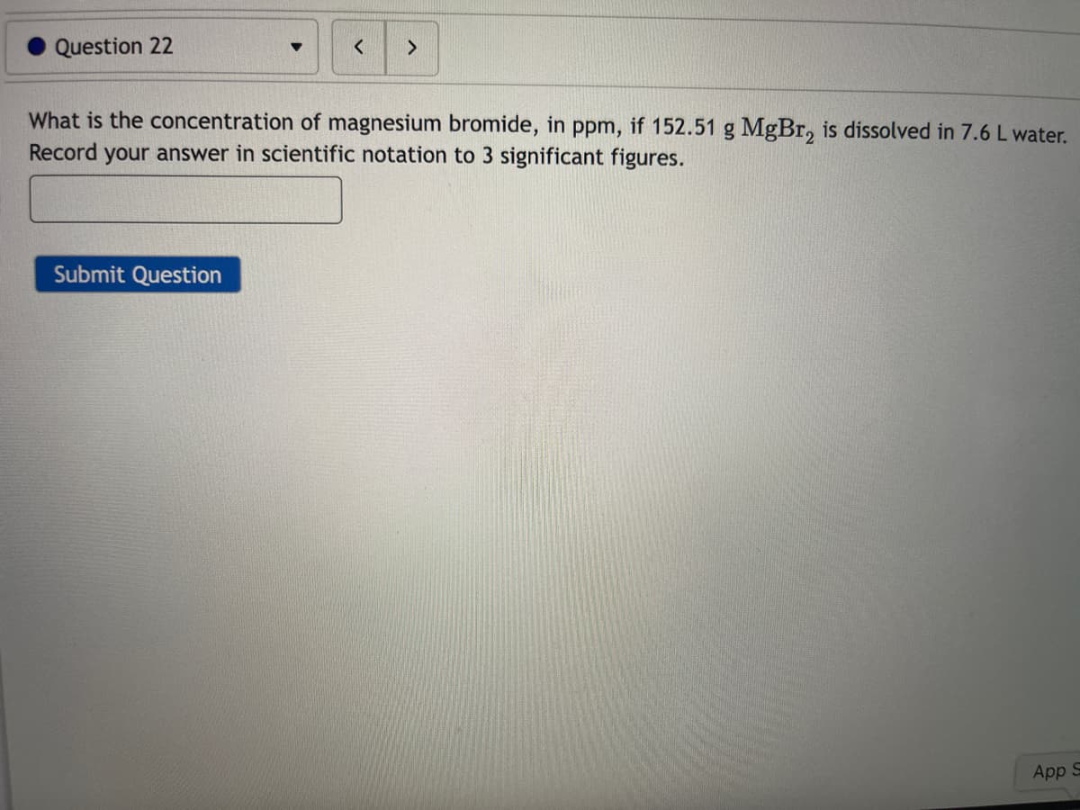 Question 22
What is the concentration of magnesium bromide, in ppm, if 152.51 g MgBr, is dissolved in 7.6 L water.
Record your answer in scientific notation to 3 significant figures.
Submit Question
App S
