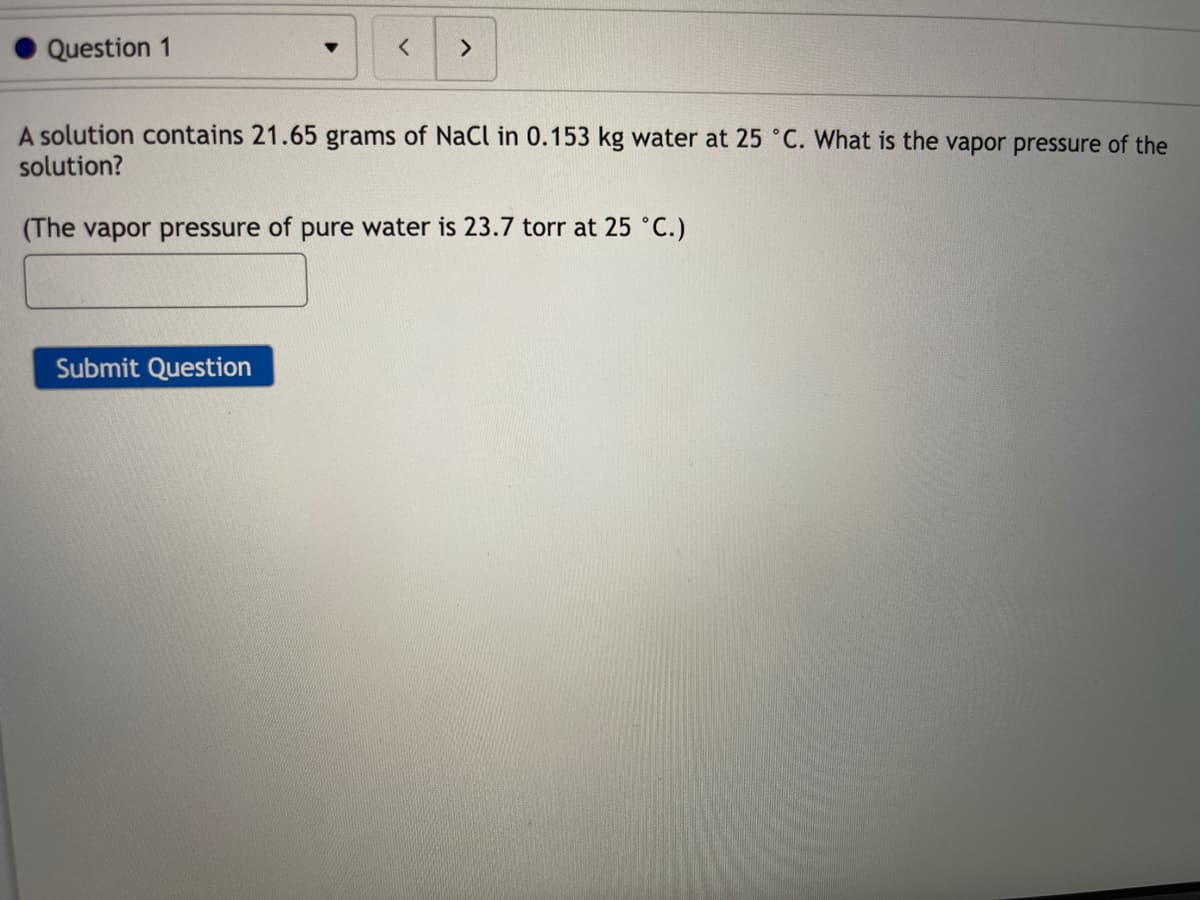 Question 1
<>
A solution contains 21.65 grams of NaCI in 0.153 kg water at 25 ° C. What is the vapor pressure of the
solution?
(The vapor pressure of pure water is 23.7 torr at 25 °C.)
Submit Question
