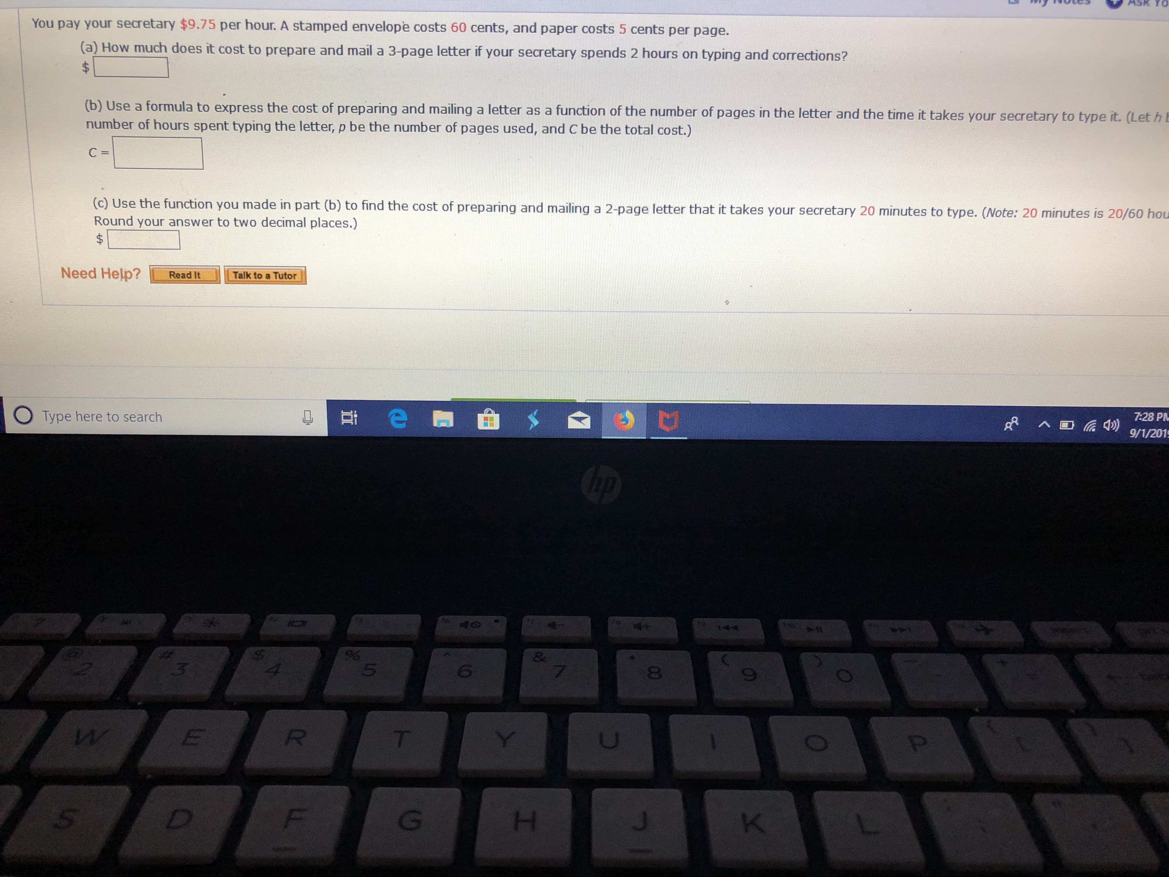 Y0
You pay your secretary $9.75 per hour. A stamped envelope costs 60 cents, and paper costs 5 cents per page.
(a) How much does it cost to prepare and mail a 3-page letter if your secretary spends 2 hours on typing and corrections?
(b) Use a formula to express the cost of preparing and mailing a letter as a function of the number of pages in the letter and the time it takes your secretary to type it. (Let h E
number of hours spent typing the letter, p be the number of pages used, and C be the total cost.)
C =
(c) Use the function you made in part (b) to find the cost of preparing and mailing a 2-page letter that it takes your secretary 20 minutes to type. (ote: 20 minutes is 20/60 hou
Round your answer to two decimal places.)
$
Need Help?
Talk to a Tutor
Read It
7:28 PM
9/1/201
Type here to search
hp
e
G
4+
144
40
&
7
8
E
Y
R
T
W
K
G
D
Ss
I
0
w
