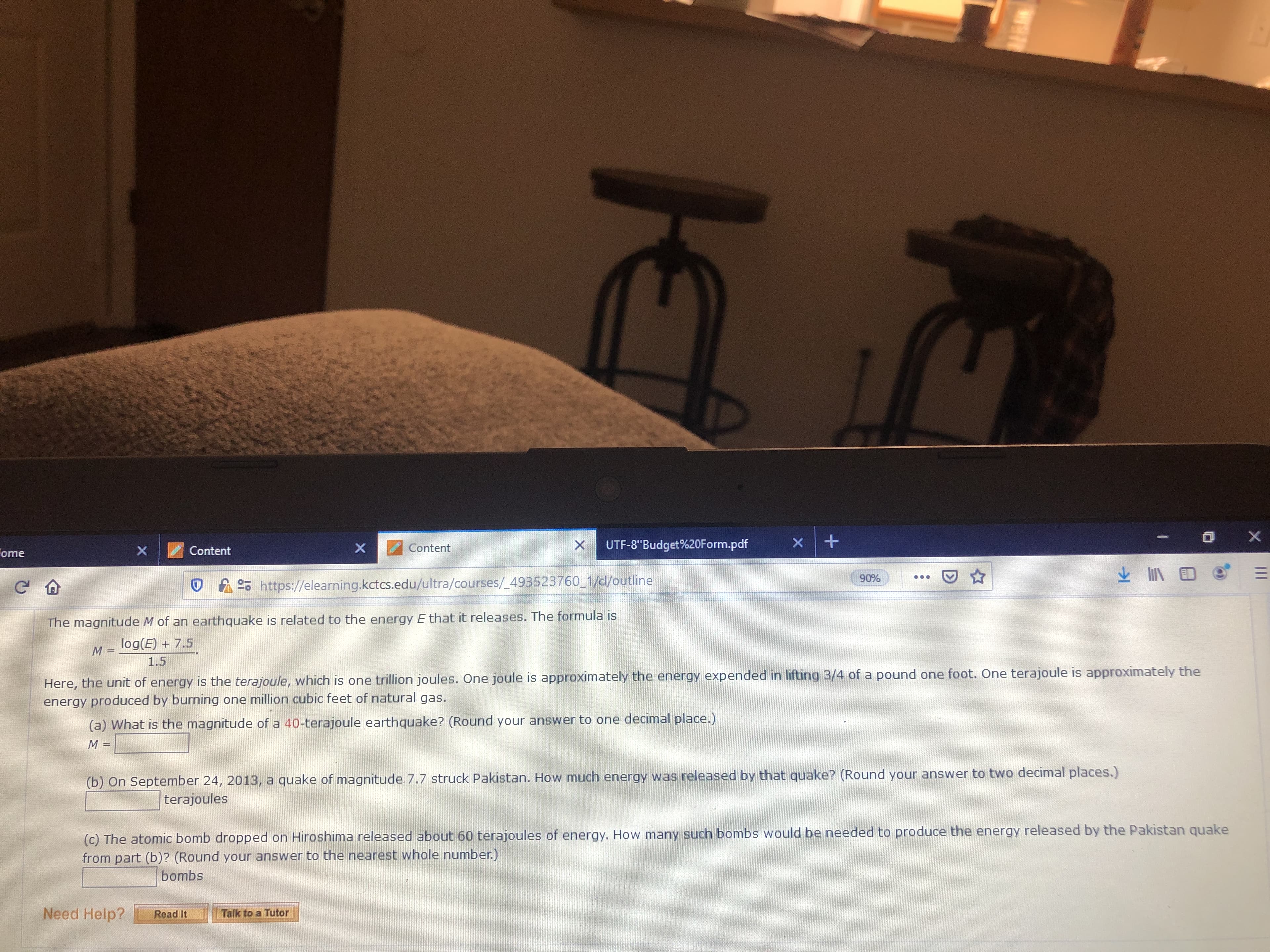 X
X
X
UTF-8"Budget%20Form.pdf
X
Content
X
Content
ome
90%
https://elearning.kctcs.edu/ultra/courses/ 493523760 1/cl/outline
The magnitude M of an earthquake is related to the energy E that it releases. The formula is
log(E) + 7.5
M
1.5
Here, the unit of energy is the terajoule, which is one trillion joules. One joule is approximately the energy expended in lifting 3/4 of a pound one foot. One terajoule is approximately the
energy produced by burning one million cubic feet of natural gas.
(a) What is the magnitude of a 40-terajoule earthquake? (Round your answer to one decimal place.)
(b) On September 24, 2013, a quake of magnitude 7.7 struck Pakistan. How much energy was released by that quake? (Round your answer to two decimal places.)
terajoules
(c) The atomic bomb dropped on Hiroshima released about 60 terajoules of energy. How many such bombs would be needed to produce the energy released by the Pakistan quake
from part (b)? (Round your answer to the nearest whole number.)
bombs
Need Help?
Talk to a Tutor
Read It
