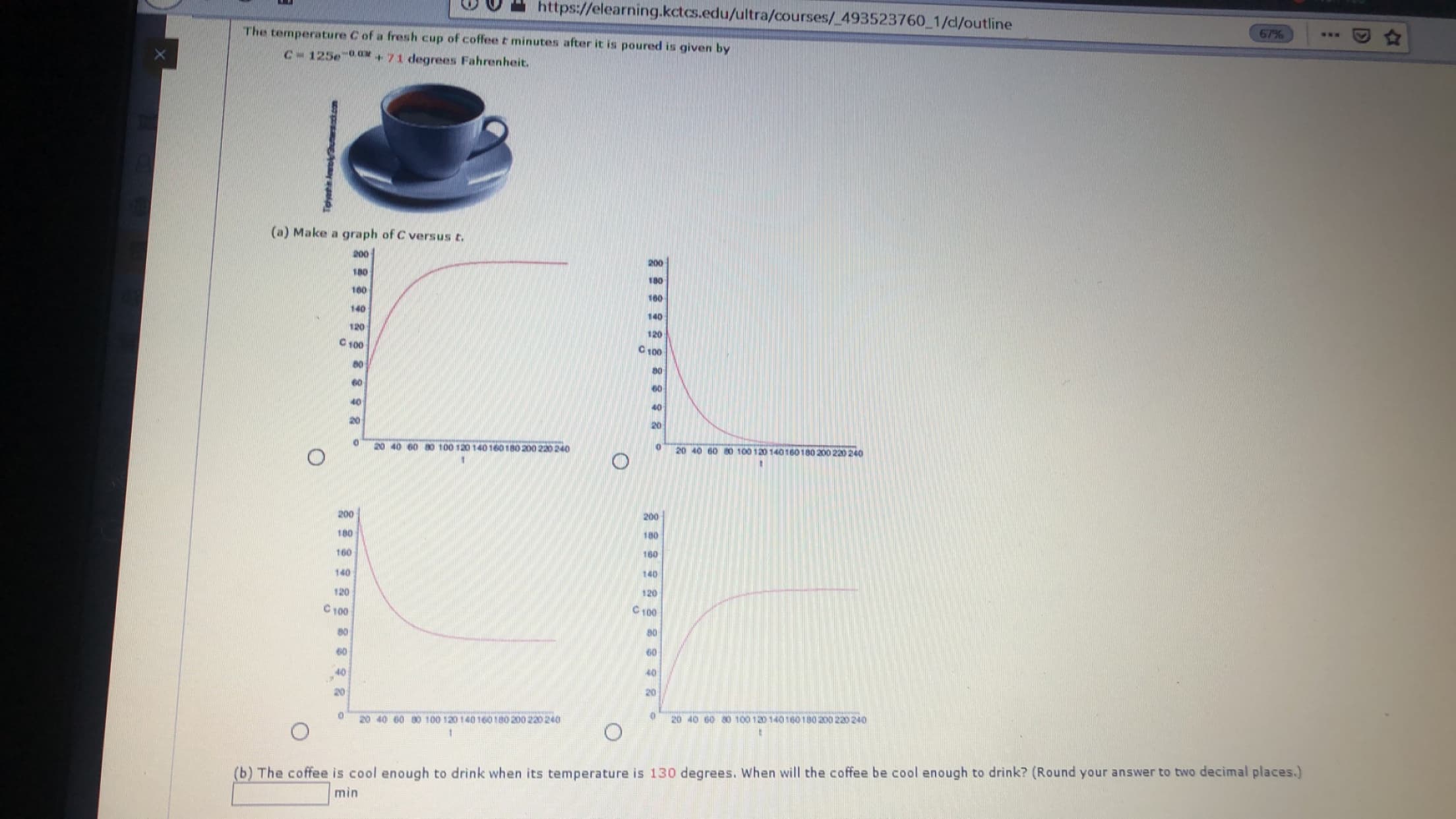 https://elearning.kctcs.edu/ultra/courses/ 493523760 1/cl/outline
The temperature C of a fresh cup of coffee t minutes after it is poured is given by
67%
C 125e 0
71 degrees Fahrenheit.
(a) Make a graph of C versus t
200
200
180
180
100
160
140
140
120
120
C 100
C 100
80
60
60
40
20
20
20 40 60 0 100 120 140160180 200 220 240
0
20
40 60
80 100 120 140160180 200 220 240
t
200
200
180
180
160
160
140
140
120
120
C100
C 100
80
80
60
40
40
20
20
20 40 60 0 100 120 140160180 200 220 240
20 40 60 a0 100 120 140160180 200 220 240
(b) The coffee is cool enough to drink when its temperature is 130 degrees. When will the coffee be cool enough to drink? (Round your answer to two decimal places.)
min
Tighei Aneh com
