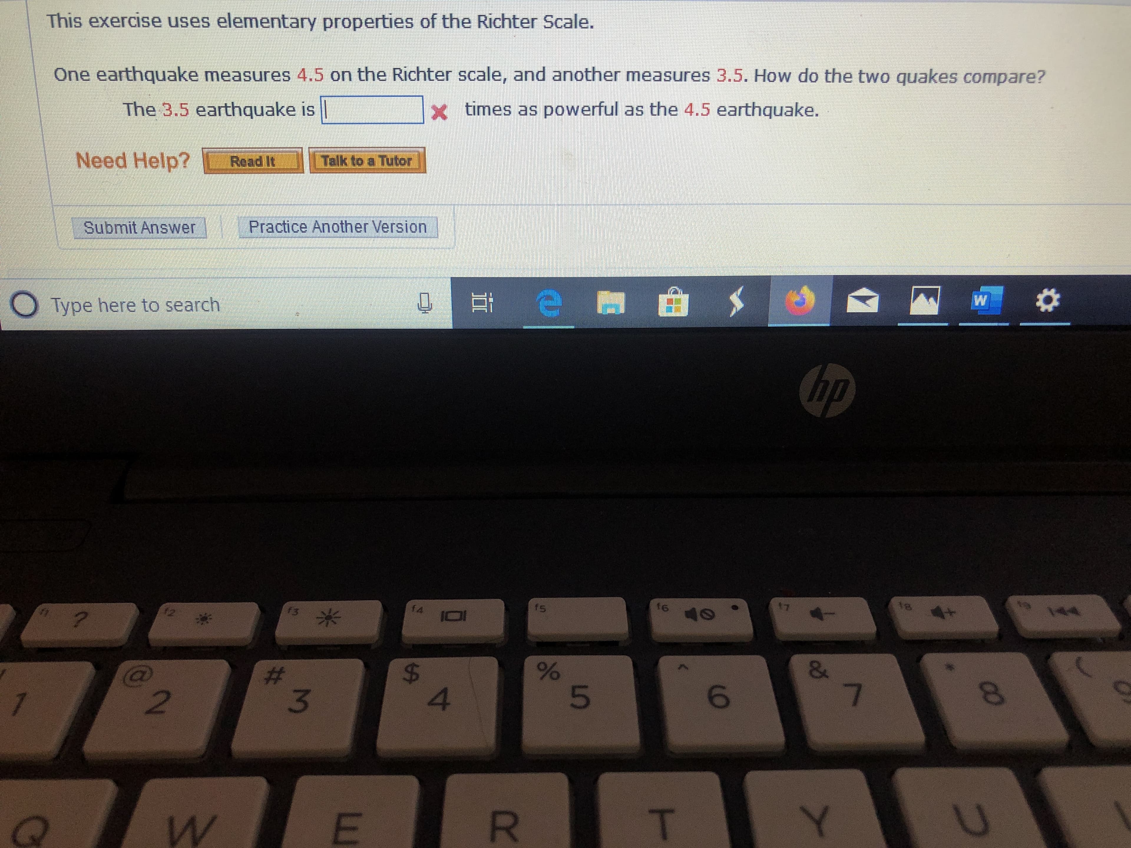 This exercise uses elementary properties of the Richter Scalle.
One earthquake measures 4.5 on the Richter scale, and another measures 3.5. How do the two quakes compare?
x times as powerful as the 4.5 earthquake.
The 3.5 earthquake is
Talk to a Tubor
Need Help?
Read It
Submit Answer Practice Another Version
W
e
Type here to search
hp
t8
AA
4+
17
f6
40
fs
f4
f3
12
?
&
7
$
4
#
2
T
R
E
W
QP
Co
LO
