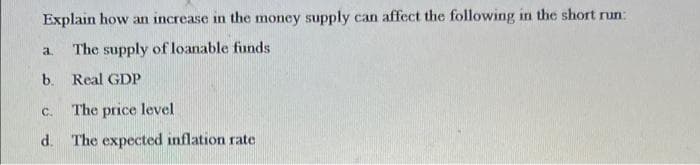 Explain how an increase in the money supply can affect the following in the short run:
The supply of loanable funds
a.
b. Real GDP
The price level
C.
d. The expected inflation rate
