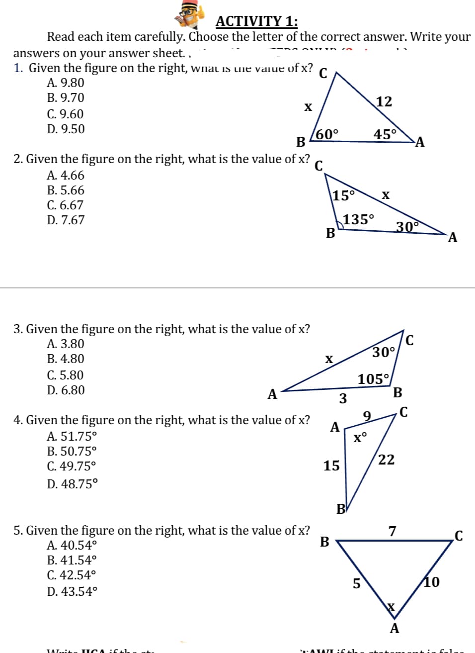 ACTIVITY 1:
Read each item carefully. Choose the letter of the correct answer. Write your
answers on your answer sheet..
1. Given the figure on the right, what is the value of x?
A. 9.80
B. 9.70
C. 9.60
D. 9.50
X
/60°
B
2. Given the figure on the right, what is the value of x? с
A. 4.66
B. 5.66
C. 6.67
D. 7.67
3. Given the figure on the right, what is the value of x?
A. 3.80
#
B. 4.80
C. 5.80
D. 6.80
A
4. Given the figure on the right, what is the value of x?
A. 51.75°
B. 50.75°
C. 49.75°
D. 48.75°
Writo IGA
15⁰
X
5. Given the figure on the right, what is the value of x?
A. 40.54°
B
B. 41.54°
C. 42.54°
D. 43.54°
A
15
3
TAXATI
135°
B
45°
12
Xº
9
X
30°
105°
B
22
30°
7
A
XXX
A
C
10
A
C