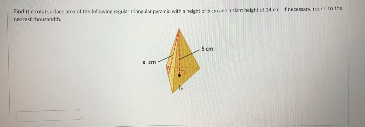 Find the total surface area of the following regular triangular pyramid with a height of 5 cm and a slant height of 14 cm. If necessary, round to the
nearest thousandth.
5 cm
X cm
