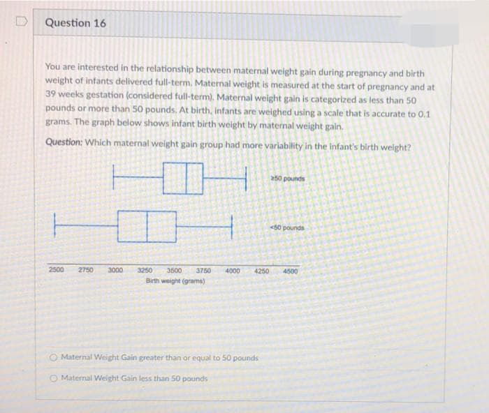 Question 16
You are interested in the relationship between maternal weight gain during pregnancy and birth
weight of infants delivered full-term. Maternal weight is measured at the start of pregnancy and at
39 weeks gestation (considered full-term). Maternal weight gain is categorized as less than 50
pounds or more than 50 pounds, At birth, infants are weighed using a scale that is accurate to 0.1
grams. The graph below shows infant birth weight by maternal weight gain.
Question: Which maternal weight gain group had more variability in the infant's birth weight?
250 pounds
<50 pounds
2500
2750
3000
3250
3500
3750
4000
4250
4500
Birth weight (grams)
O Maternal Weight Gain greater than or equal to 50 pounds
O Maternal Weight Gain less than 50 pounds
