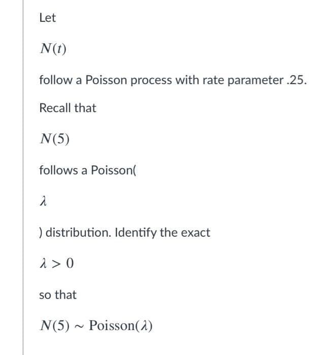 Let
N(t)
follow a Poisson process with rate parameter .25.
Recall that
N(5)
follows a Poisson(
) distribution. Identify the exact
1 > 0
so that
N(5) ~ Poisson(1)
