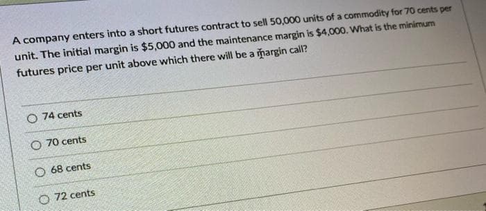 A company enters into a short futures contract to sell 50,000 units of a commodity for 70 cents per
unit. The initial margin is $5,000 and the maintenance margin is $4,000. What is the minimum
futures price per unit above which there will be a margin calI?
O 74 cents
O 70 cents
O 68 cents
O 72 cents
