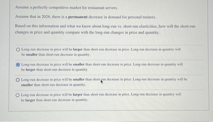 Assume a perfectly competitive market for restaurant servers.
Assume that in 2026, there is a permanent decrease in demand for personal trainers.
Based on this information and what we know about long-run vs. short-run elasticities, how will the short-run
changes in price and quantity compare with the long-run changes in price and quantity.
O Long-run decrease in price will be larger than short-run decrease in price. Long-run decrease in quantity will
be smaller than short-run decrease in quantity.
Long-run decrease in price will be smaller than short-run decrease in price. Long-run decrease in quantity will
be larger than short-run decrease in quantity.
O Long-run decrease in price will be smaller than short run decrease in price. Long-run decrease in quantity will be
smaller than short-run decrease in quantity.
O Long-run decrease in price will be larger than short-run decrease in price. Long-run decrease in quantity will
be larger than short-run decrease in quantity.
