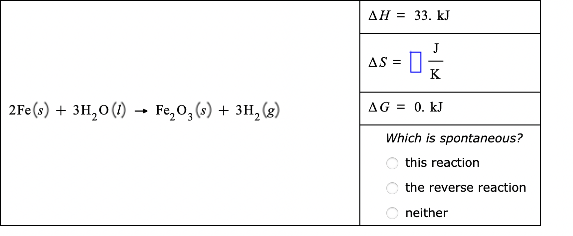 AH = 33. kJ
J
AS =
K
2Fe(s) + 3H,0(1) → Fe,0, (s) + 3H, (g)
AG = 0. kJ
Which is spontaneous?
this reaction
the reverse reaction
neither
