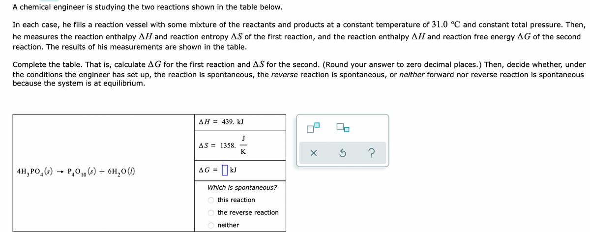 A chemical engineer is studying the two reactions shown in the table below.
In each case, he fills a reaction vessel with some mixture of the reactants and products at a constant temperature of 31.0 °C and constant total pressure. Then,
he measures the reaction enthalpy AH and reaction entropy AS of the first reaction, and the reaction enthalpy AH and reaction free energy AG of the second
reaction. The results of his measurements are shown in the table.
Complete the table. That is, calculate AG for the first reaction and AS for the second. (Round your answer to zero decimal places.) Then, decide whether, under
the conditions the engineer has set up, the reaction is spontaneous, the reverse reaction is spontaneous, or neither forward nor reverse reaction is spontaneous
because the system is at equilibrium.
AH = 439. kJ
J
AS = 1358.
K
4H,PO,(s) → P,0,10 (s) + 6H,0(1)
AG =
| kJ
Which is spontaneous?
this reaction
the reverse reaction
neither
