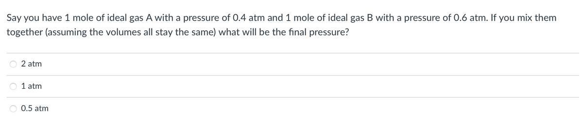 Say you have 1 mole of ideal gas A with a pressure of 0.4 atm and 1 mole of ideal gas B with a pressure of 0.6 atm. If you mix them
together (assuming the volumes all stay the same) what will be the final pressure?
2 atm
1 atm
0.5 atm
