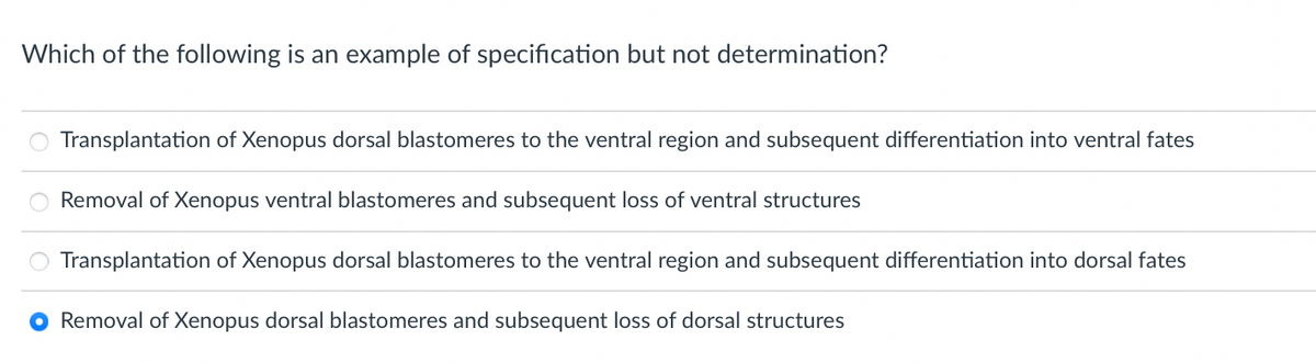 Which of the following is an example of specification but not determination?
Transplantation of Xenopus dorsal blastomeres to the ventral region and subsequent differentiation into ventral fates
Removal of Xenopus ventral blastomeres and subsequent loss of ventral structures
Transplantation of Xenopus dorsal blastomeres to the ventral region and subsequent differentiation into dorsal fates
O Removal of Xenopus dorsal blastomeres and subsequent loss of dorsal structures
