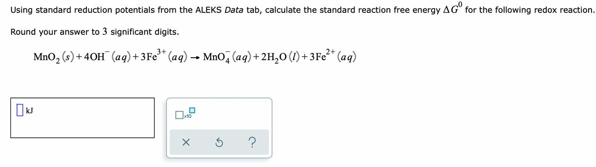 Using standard reduction potentials from the ALEKS Data tab, calculate the standard reaction free energy AG for the following redox reaction.
Round your answer to 3 significant digits.
3+
MnO, (s)+ 40H (aq)+ 3Fe* (aq) → MnO, (aq)+ 2H,0 (1)+ 3Fe²* (aq)
|kJ
x10
