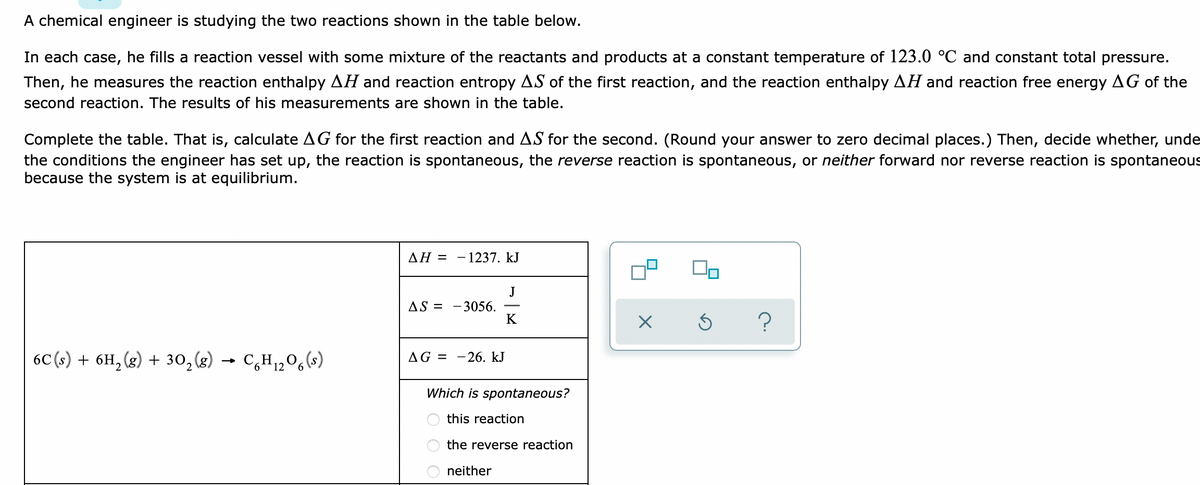 A chemical engineer is studying the two reactions shown in the table below.
In each case, he fills a reaction vessel with some mixture of the reactants and products at a constant temperature of 123.0 °C and constant total pressure.
Then, he measures the reaction enthalpy AH and reaction entropy AS of the first reaction, and the reaction enthalpy AH and reaction free energy AG of the
second reaction. The results of his measurements are shown in the table.
Complete the table. That is, calculate AG for the first reaction and AS for the second. (Round your answer to zero decimal places.) Then, decide whether, unde
the conditions the engineer has set up, the reaction is spontaneous, the reverse reaction is spontaneous, or neither forward nor reverse reaction
because the system is at equilibrium.
spontaneous
ΔΗ-
- 1237. kJ
J
- 3056.
K
AS =
6C (s) + 6H, (g) + 30,(8)
→ C,H1,0,(s)
AG = -26. kJ
Which is spontaneous?
this reaction
the reverse reaction
neither
