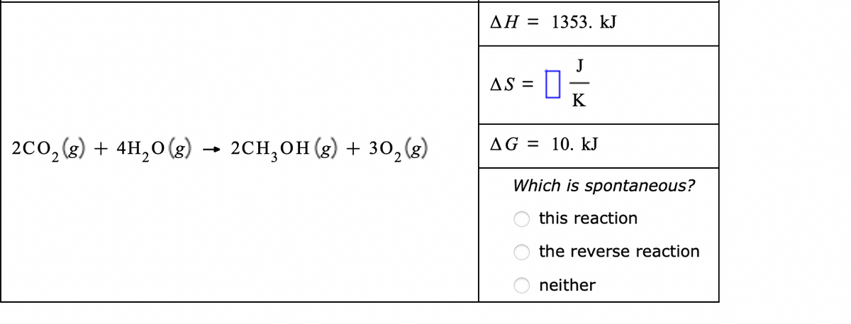 AH = 1353. kJ
J
AS =
K
2co,(2) + 4H,0 (g) → 2CH,OH (g) + 30, (3)
AG = 10. kJ
Which is spontaneous?
this reaction
the reverse reaction
neither
