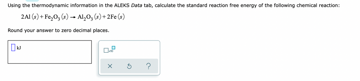 Using the thermodynamic information in the ALEKS Data tab, calculate the standard reaction free energy of the following chemical reaction:
2Al (s)+ Fe,O, (s) → Al,O, (s) + 2Fe (s)
Round your answer to zero decimal places.
O kJ
x10
