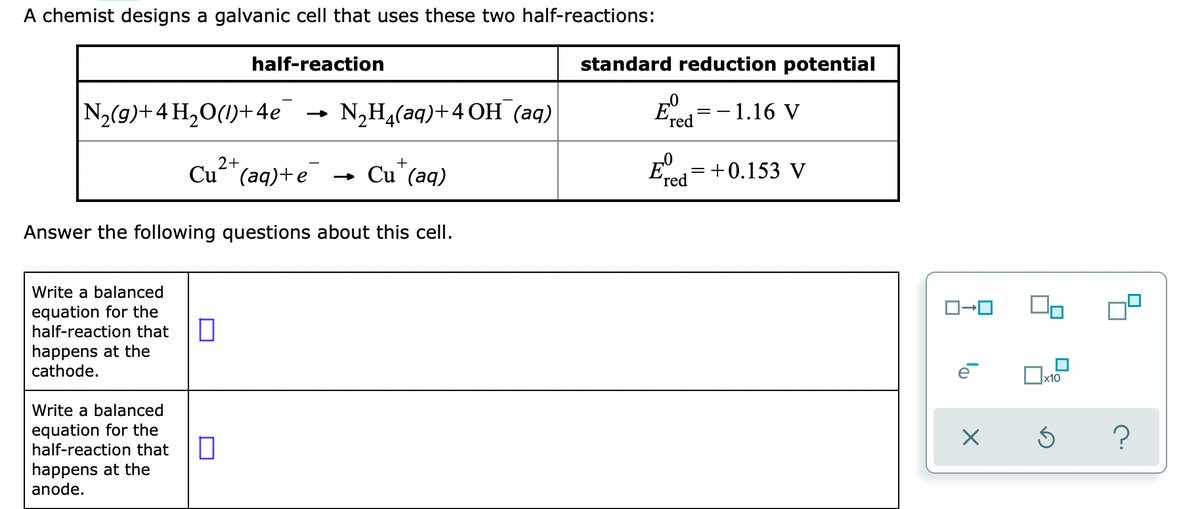 A chemist designs a galvanic cell that uses these two half-reactions:
half-reaction
standard reduction potential
N2(9)+4 H,O(1)+4e
NH4(аq)+4 ОН (аq)
–1.16 V
ʼred
2+
E=+0.153 V
+
Cu"(aq)+e
-
Cu"(aq)
ʼred
Answer the following questions about this cell.
Write a balanced
equation for the
half-reaction that
happens at the
cathode.
Write a balanced
equation for the
half-reaction that
happens at the
anode.
