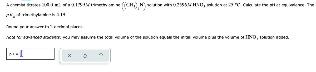 A chemist titrates 100.0 mL of a 0.1799M trimethylamine (
CH,)N solution with 0.2596M HNO, solution at 25 °C. Calculate the pH at equivalence. The
pKb
of trimethylamine is 4.19.
Round your answer to 2 decimal places.
Note for advanced students: you may assume the total volume of the solution equals the initial volume plus the volume of HNO, solution added.
pH = []
