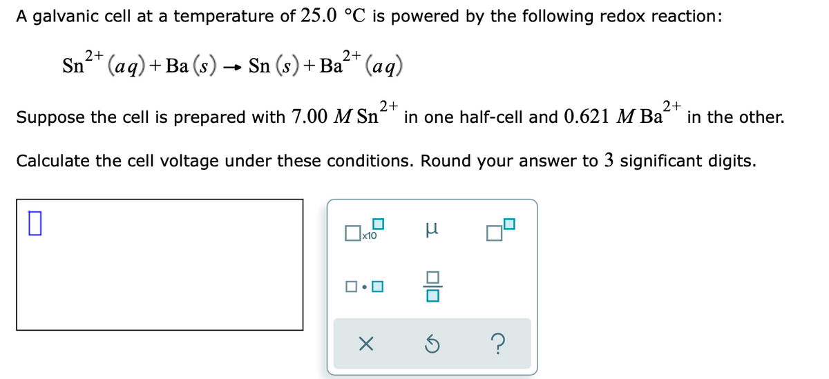A galvanic cell at a temperature of 25.0 °C is powered by the following redox reaction:
2+
2+
Sn* (aq)+ Ba (s) → Sn (s) + Ba“* (aq)
Suppose the cell is prepared with 7.00 M Sn
2+
in one half-cell and 0.621 M Ba
2+
in the other.
Calculate the cell voltage under these conditions. Round your answer to 3 significant digits.
x10
?
