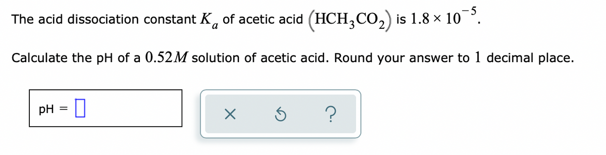 5
The acid dissociation constant K, of acetic acid (HCH,CO,) is 1.8 × 10 °.
Calculate the pH of a 0.52M solution of acetic acid. Round your answer to 1 decimal place.
pH
?

