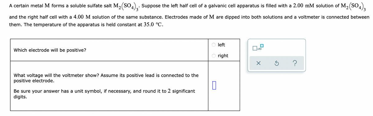 A certain metal M forms a soluble sulfate salt M, (SO.).. Suppose the left half cell of a galvanic cell apparatus is filled with a 2.00 mM solution of M, (SO.
3
and the right half cell with a 4.00 M solution of the same substance. Electrodes made of M are dipped into both solutions and a voltmeter is connected between
them. The temperature of the apparatus is held constant at 35.0 °C.
left
Which electrode will be positive?
right
?
What voltage will the voltmeter show? Assume its positive lead is connected to the
positive electrode.
Be sure your answer has a unit symbol, if necessary, and round it to 2 significant
digits.

