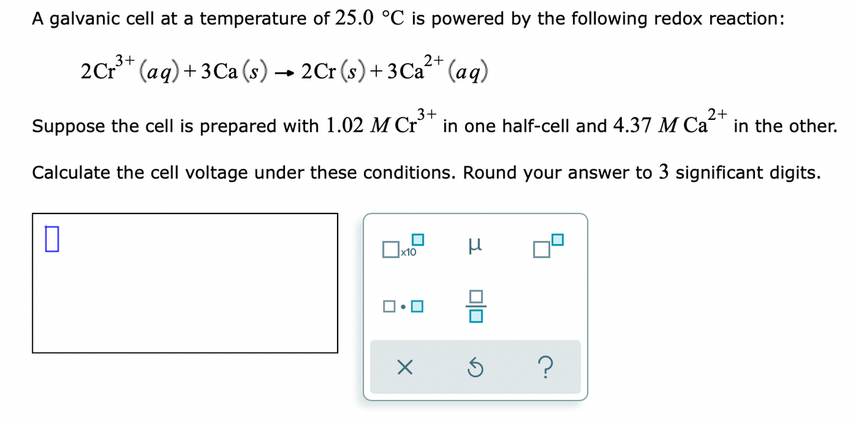 A galvanic cell at a temperature of 25.0 °C is powered by the following redox reaction:
2+
2Cr** (aq)+ 3Ca (s) → 2Cr (s)+3 Ca" (aq)
3+
2+
Suppose the cell is prepared with 1.02 M Cr' in one half-cell and 4.37 M Ca“ in the other.
Calculate the cell voltage under these conditions. Round your answer to 3 significant digits.
Ox10
