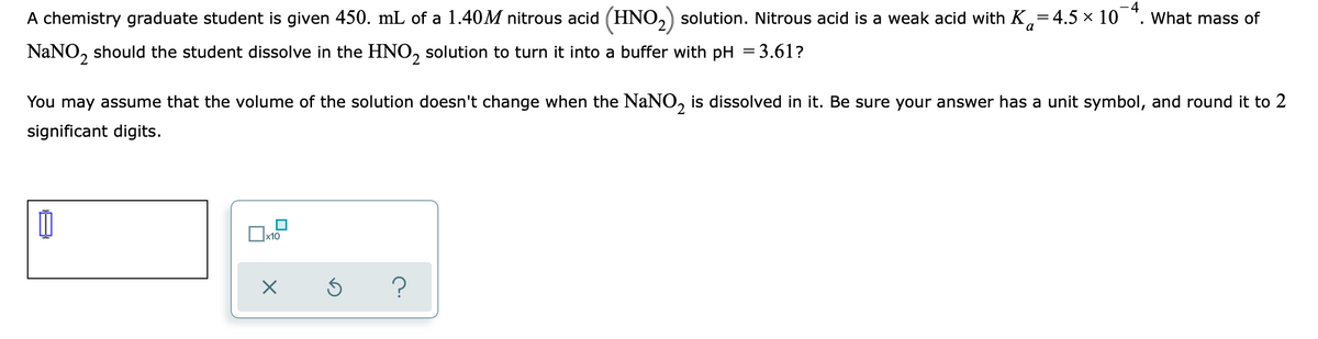 A chemistry graduate student is given 450. mL of a 1.40M nitrous acid (HNO,) solution. Nitrous acid is a weak acid with K,=4.5 × 10 *. What mass of
a
NaNO, should the student dissolve in the HNO, solution to turn it into a buffer with pH = 3.61?
2.
You may assume that the volume of the solution doesn't change when the NaNO, is dissolved in it. Be sure your answer has a unit symbol, and round it to 2
significant digits.
x10
