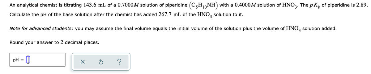 An analytical chemist is titrating 143.6 mL of a 0.7000M solution of piperidine (C,H10NH) with a 0.4000M solution of HNO3. The p K, of piperidine is 2.89.
Calculate the pH of the base solution after the chemist has added 267.7 mL of the HNO, solution to it.
Note for advanced students: you may assume the final volume equals the initial volume of the solution plus the volume of HNO, solution added.
Round your answer to 2 decimal places.
pH
