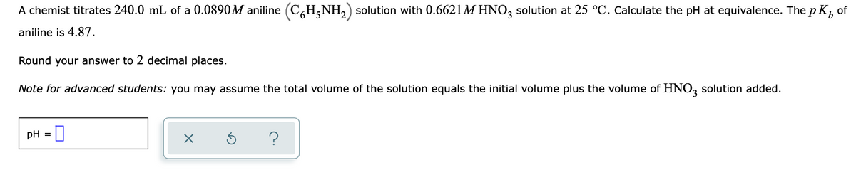 A chemist titrates 240.0 mL of a 0.0890M aniline (C,H,NH,) solution with 0.6621M HNO, solution at 25 °C. Calculate the pH at equivalence. The p K, of
aniline is 4.87.
Round your answer to 2 decimal places.
Note for advanced students: you may assume the total volume of the solution equals the initial volume plus the volume of HNO, solution added.
pH =
