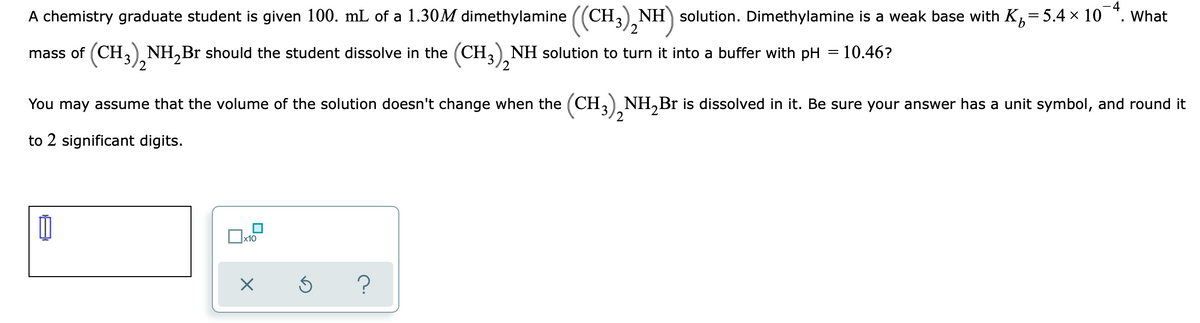 A chemistry graduate student is given 100. mL of a 1.30M dimethylamine ((CH3), NH) solution. Dimethylamine is a weak base with K,=5.4 x 10 ". What
2
mass of (CH,) NH,Br should the student dissolve in the (CH,), NH solution to turn it into a buffer with pH = 10.46?
You may assume that the volume of the solution doesn't change when the (CH,) NH,Br is dissolved in it. Be sure your answer has a unit symbol, and round it
2
to 2 significant digits.
x10
?

