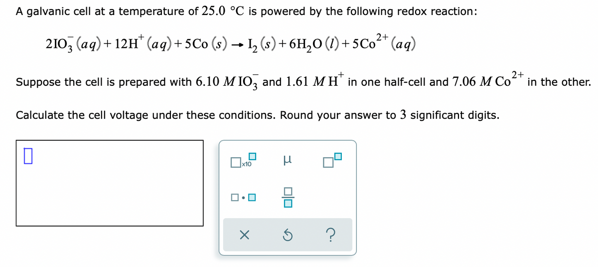 A galvanic cell at a temperature of 25.0 °C is powered by the following redox reaction:
2+
210, (aq) + 12H" (aq)+ 5Co (s) → L, (s)+ 6H,0 (1)+ 5Co" (aq)
Suppose the cell is prepared with 6.10 M IO, and 1.61 M H' in one half-cell and 7.06 M Co
2+
in the other.
Calculate the cell voltage under these conditions. Round your answer to 3 significant digits.
х10
